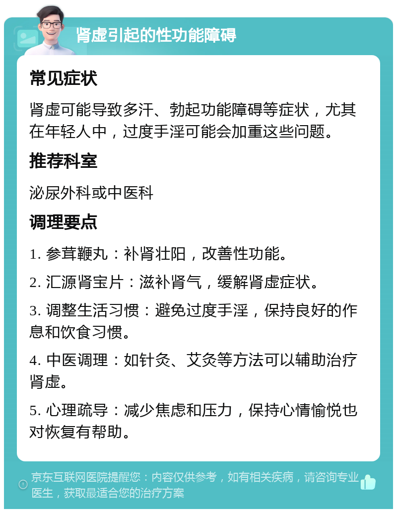 肾虚引起的性功能障碍 常见症状 肾虚可能导致多汗、勃起功能障碍等症状，尤其在年轻人中，过度手淫可能会加重这些问题。 推荐科室 泌尿外科或中医科 调理要点 1. 参茸鞭丸：补肾壮阳，改善性功能。 2. 汇源肾宝片：滋补肾气，缓解肾虚症状。 3. 调整生活习惯：避免过度手淫，保持良好的作息和饮食习惯。 4. 中医调理：如针灸、艾灸等方法可以辅助治疗肾虚。 5. 心理疏导：减少焦虑和压力，保持心情愉悦也对恢复有帮助。