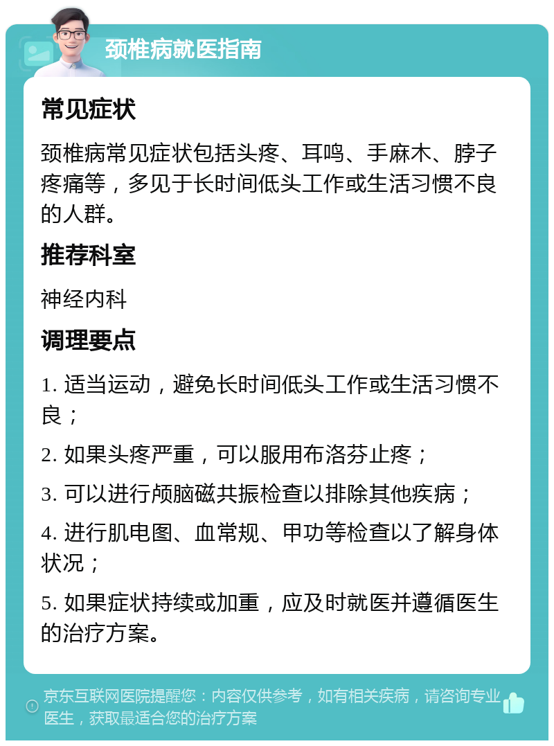 颈椎病就医指南 常见症状 颈椎病常见症状包括头疼、耳鸣、手麻木、脖子疼痛等，多见于长时间低头工作或生活习惯不良的人群。 推荐科室 神经内科 调理要点 1. 适当运动，避免长时间低头工作或生活习惯不良； 2. 如果头疼严重，可以服用布洛芬止疼； 3. 可以进行颅脑磁共振检查以排除其他疾病； 4. 进行肌电图、血常规、甲功等检查以了解身体状况； 5. 如果症状持续或加重，应及时就医并遵循医生的治疗方案。