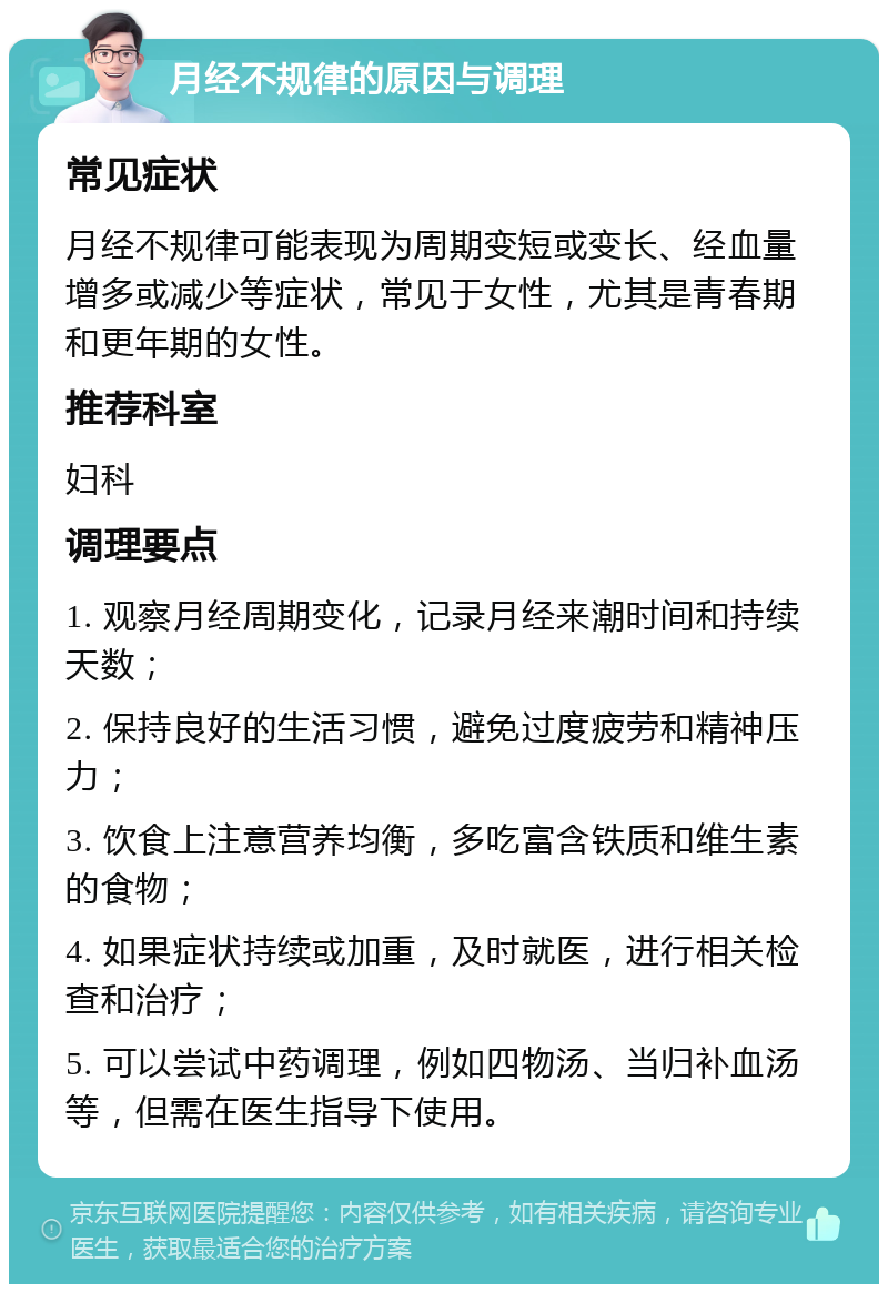 月经不规律的原因与调理 常见症状 月经不规律可能表现为周期变短或变长、经血量增多或减少等症状，常见于女性，尤其是青春期和更年期的女性。 推荐科室 妇科 调理要点 1. 观察月经周期变化，记录月经来潮时间和持续天数； 2. 保持良好的生活习惯，避免过度疲劳和精神压力； 3. 饮食上注意营养均衡，多吃富含铁质和维生素的食物； 4. 如果症状持续或加重，及时就医，进行相关检查和治疗； 5. 可以尝试中药调理，例如四物汤、当归补血汤等，但需在医生指导下使用。