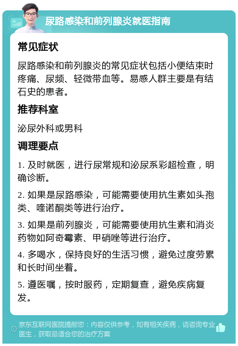 尿路感染和前列腺炎就医指南 常见症状 尿路感染和前列腺炎的常见症状包括小便结束时疼痛、尿频、轻微带血等。易感人群主要是有结石史的患者。 推荐科室 泌尿外科或男科 调理要点 1. 及时就医，进行尿常规和泌尿系彩超检查，明确诊断。 2. 如果是尿路感染，可能需要使用抗生素如头孢类、喹诺酮类等进行治疗。 3. 如果是前列腺炎，可能需要使用抗生素和消炎药物如阿奇霉素、甲硝唑等进行治疗。 4. 多喝水，保持良好的生活习惯，避免过度劳累和长时间坐着。 5. 遵医嘱，按时服药，定期复查，避免疾病复发。