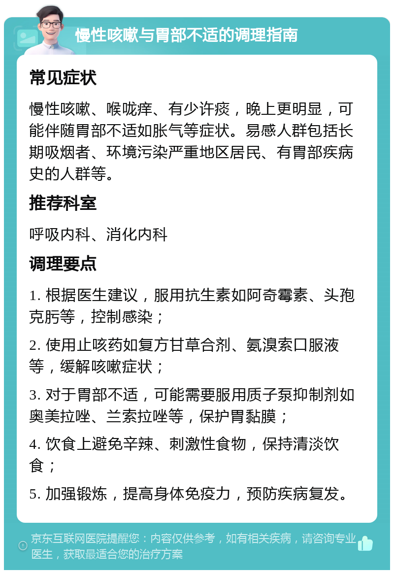 慢性咳嗽与胃部不适的调理指南 常见症状 慢性咳嗽、喉咙痒、有少许痰，晚上更明显，可能伴随胃部不适如胀气等症状。易感人群包括长期吸烟者、环境污染严重地区居民、有胃部疾病史的人群等。 推荐科室 呼吸内科、消化内科 调理要点 1. 根据医生建议，服用抗生素如阿奇霉素、头孢克肟等，控制感染； 2. 使用止咳药如复方甘草合剂、氨溴索口服液等，缓解咳嗽症状； 3. 对于胃部不适，可能需要服用质子泵抑制剂如奥美拉唑、兰索拉唑等，保护胃黏膜； 4. 饮食上避免辛辣、刺激性食物，保持清淡饮食； 5. 加强锻炼，提高身体免疫力，预防疾病复发。