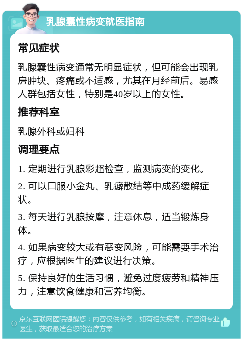 乳腺囊性病变就医指南 常见症状 乳腺囊性病变通常无明显症状，但可能会出现乳房肿块、疼痛或不适感，尤其在月经前后。易感人群包括女性，特别是40岁以上的女性。 推荐科室 乳腺外科或妇科 调理要点 1. 定期进行乳腺彩超检查，监测病变的变化。 2. 可以口服小金丸、乳癖散结等中成药缓解症状。 3. 每天进行乳腺按摩，注意休息，适当锻炼身体。 4. 如果病变较大或有恶变风险，可能需要手术治疗，应根据医生的建议进行决策。 5. 保持良好的生活习惯，避免过度疲劳和精神压力，注意饮食健康和营养均衡。