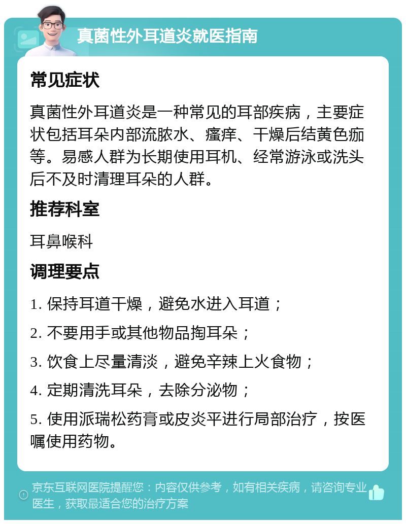 真菌性外耳道炎就医指南 常见症状 真菌性外耳道炎是一种常见的耳部疾病，主要症状包括耳朵内部流脓水、瘙痒、干燥后结黄色痂等。易感人群为长期使用耳机、经常游泳或洗头后不及时清理耳朵的人群。 推荐科室 耳鼻喉科 调理要点 1. 保持耳道干燥，避免水进入耳道； 2. 不要用手或其他物品掏耳朵； 3. 饮食上尽量清淡，避免辛辣上火食物； 4. 定期清洗耳朵，去除分泌物； 5. 使用派瑞松药膏或皮炎平进行局部治疗，按医嘱使用药物。