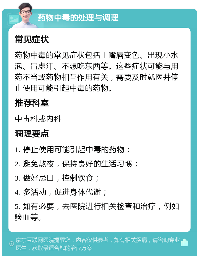 药物中毒的处理与调理 常见症状 药物中毒的常见症状包括上嘴唇变色、出现小水泡、冒虚汗、不想吃东西等。这些症状可能与用药不当或药物相互作用有关，需要及时就医并停止使用可能引起中毒的药物。 推荐科室 中毒科或内科 调理要点 1. 停止使用可能引起中毒的药物； 2. 避免熬夜，保持良好的生活习惯； 3. 做好忌口，控制饮食； 4. 多活动，促进身体代谢； 5. 如有必要，去医院进行相关检查和治疗，例如验血等。