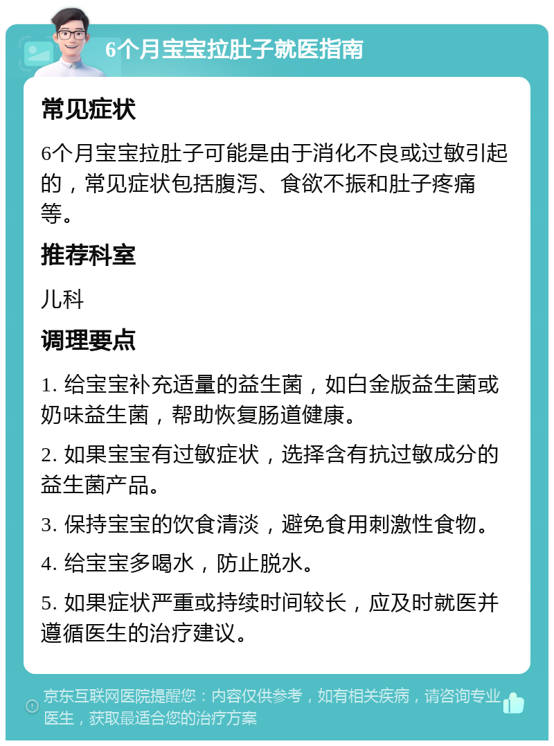 6个月宝宝拉肚子就医指南 常见症状 6个月宝宝拉肚子可能是由于消化不良或过敏引起的，常见症状包括腹泻、食欲不振和肚子疼痛等。 推荐科室 儿科 调理要点 1. 给宝宝补充适量的益生菌，如白金版益生菌或奶味益生菌，帮助恢复肠道健康。 2. 如果宝宝有过敏症状，选择含有抗过敏成分的益生菌产品。 3. 保持宝宝的饮食清淡，避免食用刺激性食物。 4. 给宝宝多喝水，防止脱水。 5. 如果症状严重或持续时间较长，应及时就医并遵循医生的治疗建议。