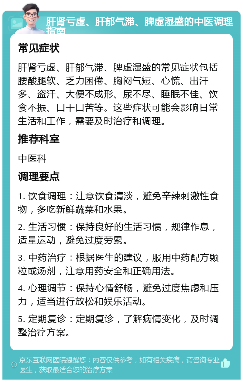 肝肾亏虚、肝郁气滞、脾虚湿盛的中医调理指南 常见症状 肝肾亏虚、肝郁气滞、脾虚湿盛的常见症状包括腰酸腿软、乏力困倦、胸闷气短、心慌、出汗多、盗汗、大便不成形、尿不尽、睡眠不佳、饮食不振、口干口苦等。这些症状可能会影响日常生活和工作，需要及时治疗和调理。 推荐科室 中医科 调理要点 1. 饮食调理：注意饮食清淡，避免辛辣刺激性食物，多吃新鲜蔬菜和水果。 2. 生活习惯：保持良好的生活习惯，规律作息，适量运动，避免过度劳累。 3. 中药治疗：根据医生的建议，服用中药配方颗粒或汤剂，注意用药安全和正确用法。 4. 心理调节：保持心情舒畅，避免过度焦虑和压力，适当进行放松和娱乐活动。 5. 定期复诊：定期复诊，了解病情变化，及时调整治疗方案。