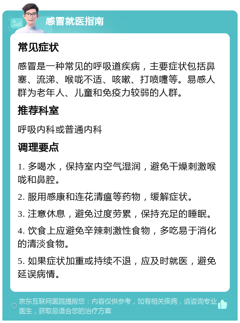 感冒就医指南 常见症状 感冒是一种常见的呼吸道疾病，主要症状包括鼻塞、流涕、喉咙不适、咳嗽、打喷嚏等。易感人群为老年人、儿童和免疫力较弱的人群。 推荐科室 呼吸内科或普通内科 调理要点 1. 多喝水，保持室内空气湿润，避免干燥刺激喉咙和鼻腔。 2. 服用感康和连花清瘟等药物，缓解症状。 3. 注意休息，避免过度劳累，保持充足的睡眠。 4. 饮食上应避免辛辣刺激性食物，多吃易于消化的清淡食物。 5. 如果症状加重或持续不退，应及时就医，避免延误病情。