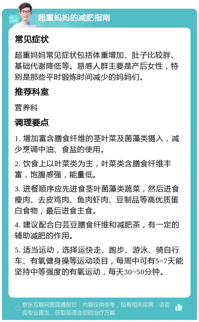 超重妈妈的减肥指南 常见症状 超重妈妈常见症状包括体重增加、肚子比较胖、基础代谢降低等。易感人群主要是产后女性，特别是那些平时锻炼时间减少的妈妈们。 推荐科室 营养科 调理要点 1. 增加富含膳食纤维的茎叶菜及菌藻类摄入，减少烹调中油、食盐的使用。 2. 饮食上以叶菜类为主，叶菜类含膳食纤维丰富，饱腹感强，能量低。 3. 进餐顺序应先进食茎叶菌藻类蔬菜，然后进食瘦肉、去皮鸡肉、鱼肉虾肉、豆制品等高优质蛋白食物，最后进食主食。 4. 建议配合白芸豆膳食纤维和减肥茶，有一定的辅助减肥的作用。 5. 适当运动，选择运快走、跑步、游泳、骑自行车、有氧健身操等运动项目，每周中可有5~7天能坚持中等强度的有氧运动，每天30~50分钟。