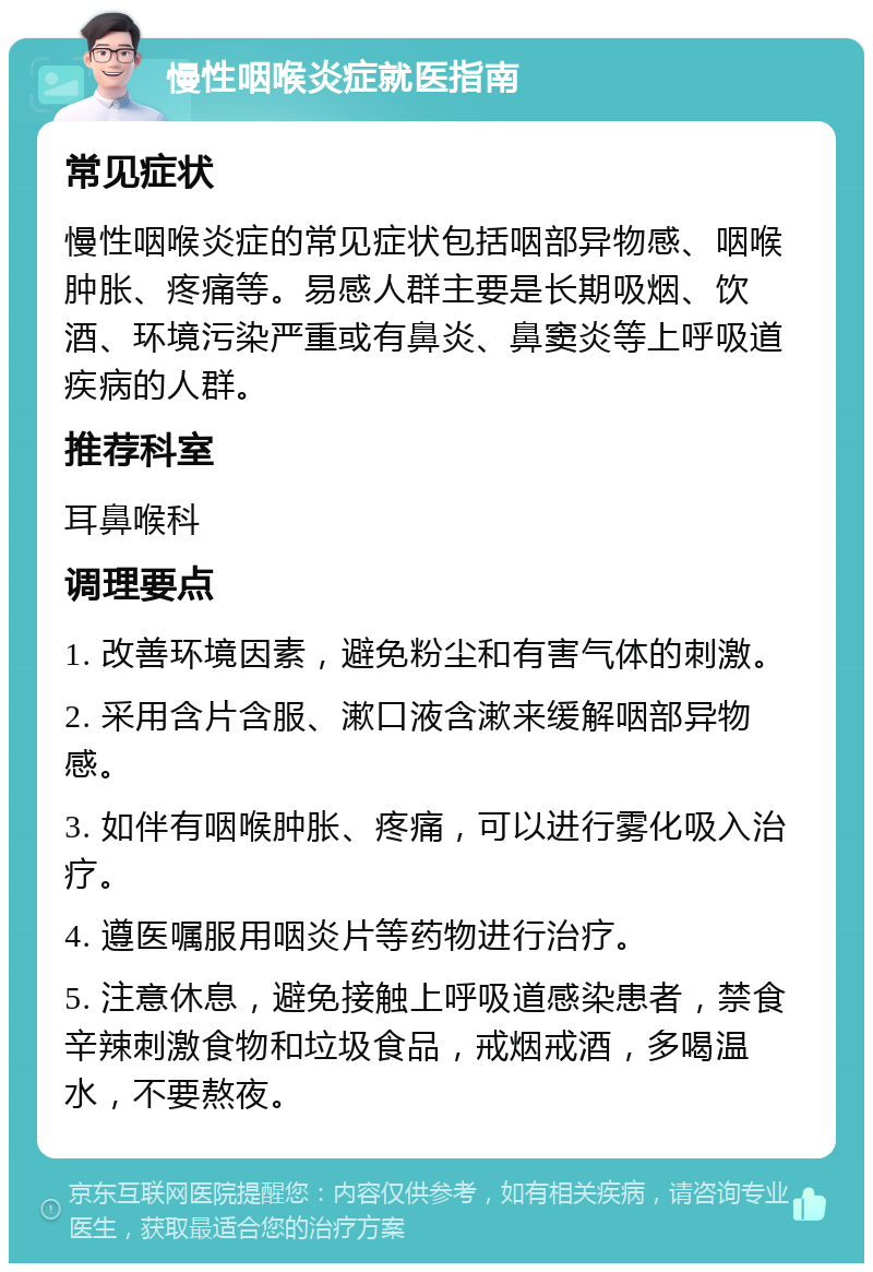 慢性咽喉炎症就医指南 常见症状 慢性咽喉炎症的常见症状包括咽部异物感、咽喉肿胀、疼痛等。易感人群主要是长期吸烟、饮酒、环境污染严重或有鼻炎、鼻窦炎等上呼吸道疾病的人群。 推荐科室 耳鼻喉科 调理要点 1. 改善环境因素，避免粉尘和有害气体的刺激。 2. 采用含片含服、漱口液含漱来缓解咽部异物感。 3. 如伴有咽喉肿胀、疼痛，可以进行雾化吸入治疗。 4. 遵医嘱服用咽炎片等药物进行治疗。 5. 注意休息，避免接触上呼吸道感染患者，禁食辛辣刺激食物和垃圾食品，戒烟戒酒，多喝温水，不要熬夜。