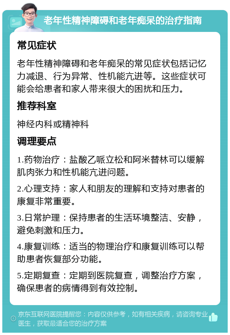 老年性精神障碍和老年痴呆的治疗指南 常见症状 老年性精神障碍和老年痴呆的常见症状包括记忆力减退、行为异常、性机能亢进等。这些症状可能会给患者和家人带来很大的困扰和压力。 推荐科室 神经内科或精神科 调理要点 1.药物治疗：盐酸乙哌立松和阿米替林可以缓解肌肉张力和性机能亢进问题。 2.心理支持：家人和朋友的理解和支持对患者的康复非常重要。 3.日常护理：保持患者的生活环境整洁、安静，避免刺激和压力。 4.康复训练：适当的物理治疗和康复训练可以帮助患者恢复部分功能。 5.定期复查：定期到医院复查，调整治疗方案，确保患者的病情得到有效控制。