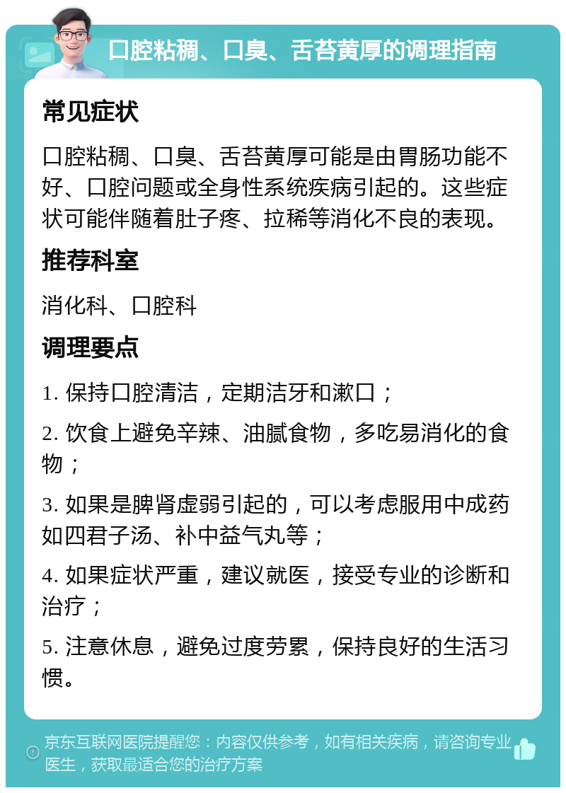 口腔粘稠、口臭、舌苔黄厚的调理指南 常见症状 口腔粘稠、口臭、舌苔黄厚可能是由胃肠功能不好、口腔问题或全身性系统疾病引起的。这些症状可能伴随着肚子疼、拉稀等消化不良的表现。 推荐科室 消化科、口腔科 调理要点 1. 保持口腔清洁，定期洁牙和漱口； 2. 饮食上避免辛辣、油腻食物，多吃易消化的食物； 3. 如果是脾肾虚弱引起的，可以考虑服用中成药如四君子汤、补中益气丸等； 4. 如果症状严重，建议就医，接受专业的诊断和治疗； 5. 注意休息，避免过度劳累，保持良好的生活习惯。