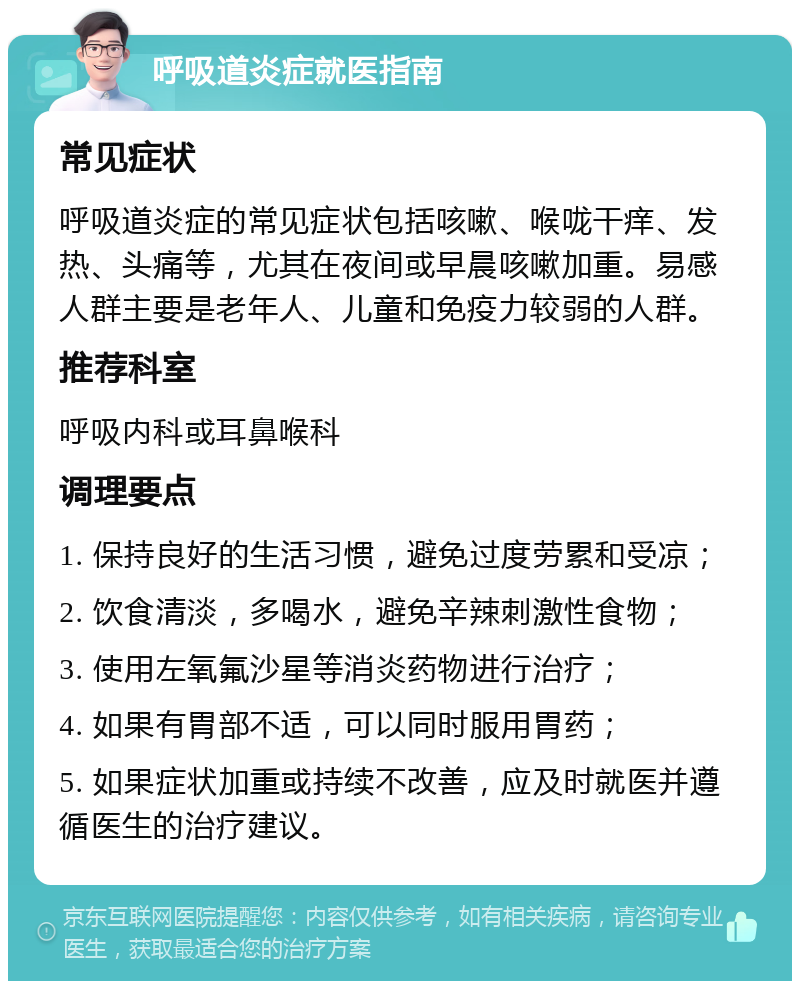 呼吸道炎症就医指南 常见症状 呼吸道炎症的常见症状包括咳嗽、喉咙干痒、发热、头痛等，尤其在夜间或早晨咳嗽加重。易感人群主要是老年人、儿童和免疫力较弱的人群。 推荐科室 呼吸内科或耳鼻喉科 调理要点 1. 保持良好的生活习惯，避免过度劳累和受凉； 2. 饮食清淡，多喝水，避免辛辣刺激性食物； 3. 使用左氧氟沙星等消炎药物进行治疗； 4. 如果有胃部不适，可以同时服用胃药； 5. 如果症状加重或持续不改善，应及时就医并遵循医生的治疗建议。