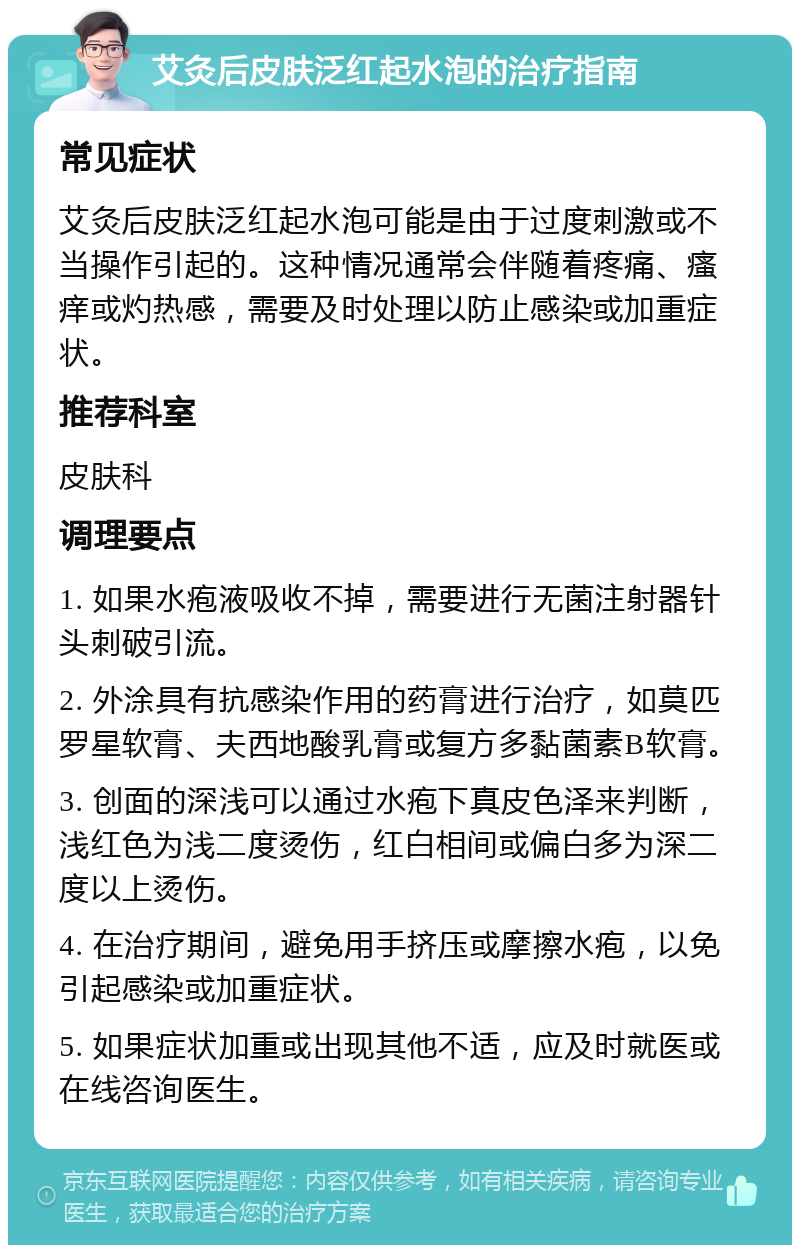 艾灸后皮肤泛红起水泡的治疗指南 常见症状 艾灸后皮肤泛红起水泡可能是由于过度刺激或不当操作引起的。这种情况通常会伴随着疼痛、瘙痒或灼热感，需要及时处理以防止感染或加重症状。 推荐科室 皮肤科 调理要点 1. 如果水疱液吸收不掉，需要进行无菌注射器针头刺破引流。 2. 外涂具有抗感染作用的药膏进行治疗，如莫匹罗星软膏、夫西地酸乳膏或复方多黏菌素B软膏。 3. 创面的深浅可以通过水疱下真皮色泽来判断，浅红色为浅二度烫伤，红白相间或偏白多为深二度以上烫伤。 4. 在治疗期间，避免用手挤压或摩擦水疱，以免引起感染或加重症状。 5. 如果症状加重或出现其他不适，应及时就医或在线咨询医生。