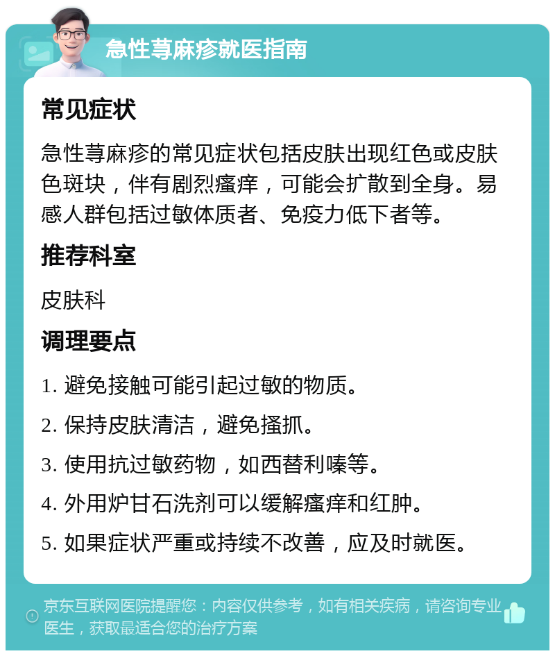 急性荨麻疹就医指南 常见症状 急性荨麻疹的常见症状包括皮肤出现红色或皮肤色斑块，伴有剧烈瘙痒，可能会扩散到全身。易感人群包括过敏体质者、免疫力低下者等。 推荐科室 皮肤科 调理要点 1. 避免接触可能引起过敏的物质。 2. 保持皮肤清洁，避免搔抓。 3. 使用抗过敏药物，如西替利嗪等。 4. 外用炉甘石洗剂可以缓解瘙痒和红肿。 5. 如果症状严重或持续不改善，应及时就医。