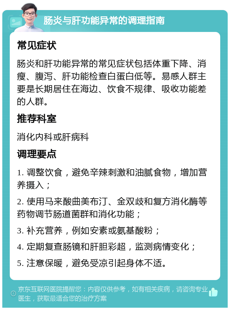 肠炎与肝功能异常的调理指南 常见症状 肠炎和肝功能异常的常见症状包括体重下降、消瘦、腹泻、肝功能检查白蛋白低等。易感人群主要是长期居住在海边、饮食不规律、吸收功能差的人群。 推荐科室 消化内科或肝病科 调理要点 1. 调整饮食，避免辛辣刺激和油腻食物，增加营养摄入； 2. 使用马来酸曲美布汀、金双歧和复方消化酶等药物调节肠道菌群和消化功能； 3. 补充营养，例如安素或氨基酸粉； 4. 定期复查肠镜和肝胆彩超，监测病情变化； 5. 注意保暖，避免受凉引起身体不适。