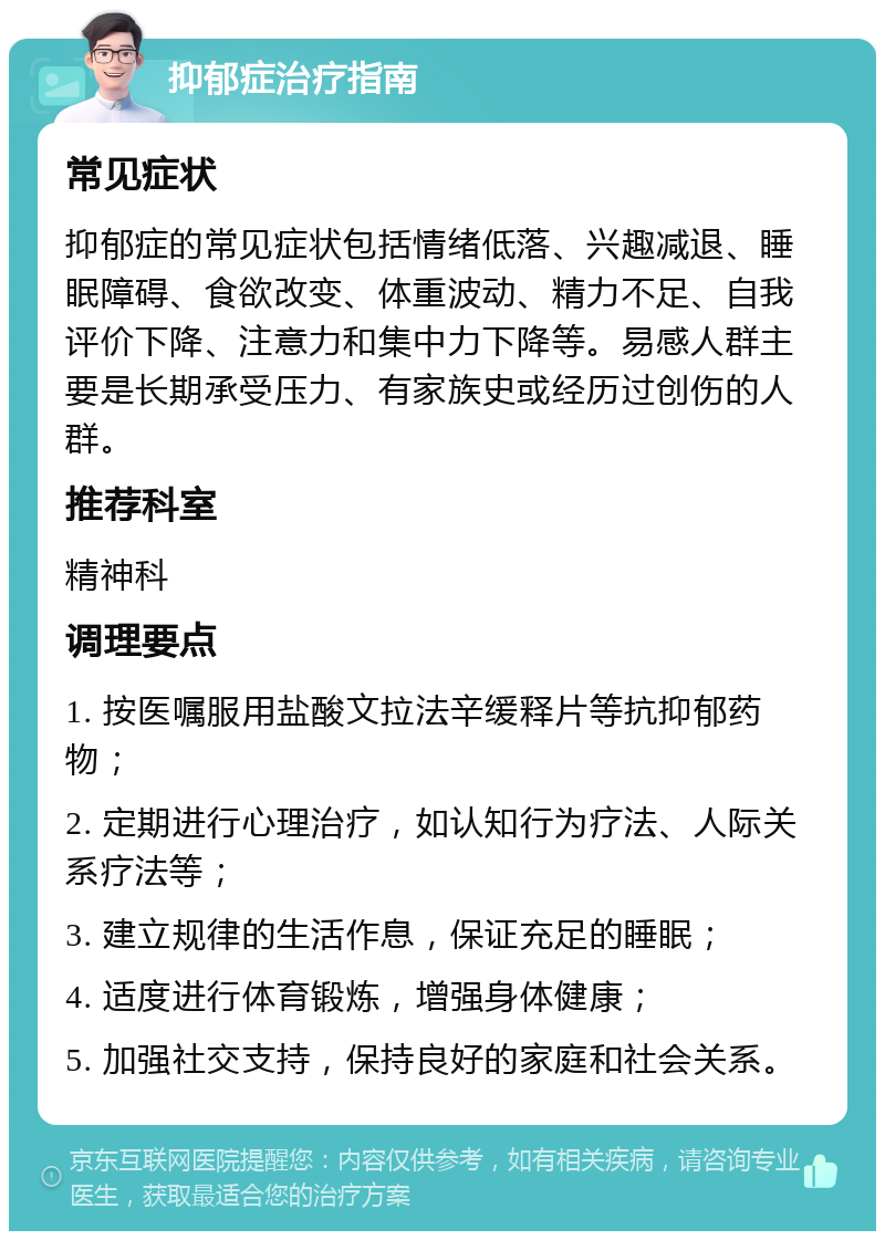 抑郁症治疗指南 常见症状 抑郁症的常见症状包括情绪低落、兴趣减退、睡眠障碍、食欲改变、体重波动、精力不足、自我评价下降、注意力和集中力下降等。易感人群主要是长期承受压力、有家族史或经历过创伤的人群。 推荐科室 精神科 调理要点 1. 按医嘱服用盐酸文拉法辛缓释片等抗抑郁药物； 2. 定期进行心理治疗，如认知行为疗法、人际关系疗法等； 3. 建立规律的生活作息，保证充足的睡眠； 4. 适度进行体育锻炼，增强身体健康； 5. 加强社交支持，保持良好的家庭和社会关系。