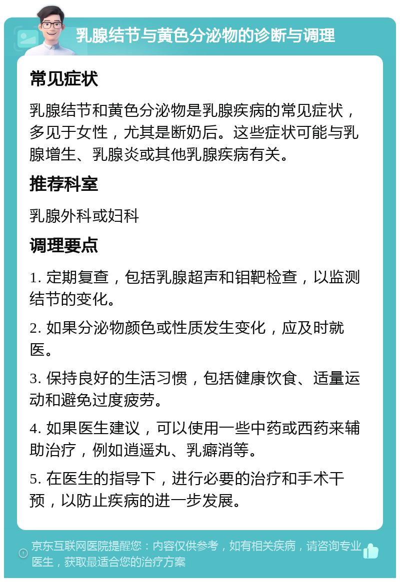 乳腺结节与黄色分泌物的诊断与调理 常见症状 乳腺结节和黄色分泌物是乳腺疾病的常见症状，多见于女性，尤其是断奶后。这些症状可能与乳腺增生、乳腺炎或其他乳腺疾病有关。 推荐科室 乳腺外科或妇科 调理要点 1. 定期复查，包括乳腺超声和钼靶检查，以监测结节的变化。 2. 如果分泌物颜色或性质发生变化，应及时就医。 3. 保持良好的生活习惯，包括健康饮食、适量运动和避免过度疲劳。 4. 如果医生建议，可以使用一些中药或西药来辅助治疗，例如逍遥丸、乳癖消等。 5. 在医生的指导下，进行必要的治疗和手术干预，以防止疾病的进一步发展。