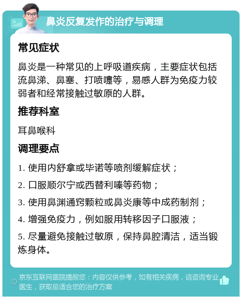 鼻炎反复发作的治疗与调理 常见症状 鼻炎是一种常见的上呼吸道疾病，主要症状包括流鼻涕、鼻塞、打喷嚏等，易感人群为免疫力较弱者和经常接触过敏原的人群。 推荐科室 耳鼻喉科 调理要点 1. 使用内舒拿或毕诺等喷剂缓解症状； 2. 口服顺尔宁或西替利嗪等药物； 3. 使用鼻渊通窍颗粒或鼻炎康等中成药制剂； 4. 增强免疫力，例如服用转移因子口服液； 5. 尽量避免接触过敏原，保持鼻腔清洁，适当锻炼身体。