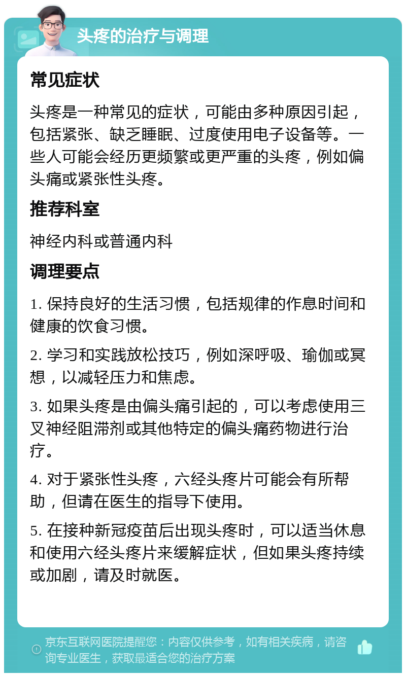 头疼的治疗与调理 常见症状 头疼是一种常见的症状，可能由多种原因引起，包括紧张、缺乏睡眠、过度使用电子设备等。一些人可能会经历更频繁或更严重的头疼，例如偏头痛或紧张性头疼。 推荐科室 神经内科或普通内科 调理要点 1. 保持良好的生活习惯，包括规律的作息时间和健康的饮食习惯。 2. 学习和实践放松技巧，例如深呼吸、瑜伽或冥想，以减轻压力和焦虑。 3. 如果头疼是由偏头痛引起的，可以考虑使用三叉神经阻滞剂或其他特定的偏头痛药物进行治疗。 4. 对于紧张性头疼，六经头疼片可能会有所帮助，但请在医生的指导下使用。 5. 在接种新冠疫苗后出现头疼时，可以适当休息和使用六经头疼片来缓解症状，但如果头疼持续或加剧，请及时就医。