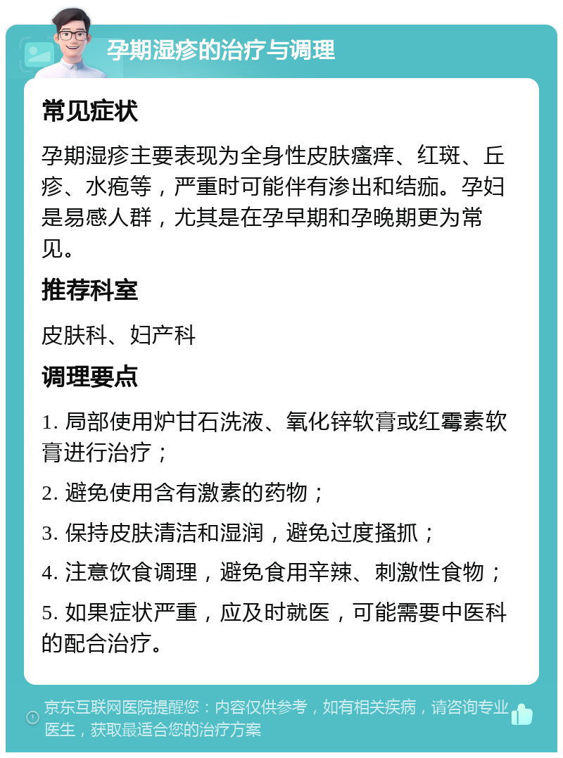 孕期湿疹的治疗与调理 常见症状 孕期湿疹主要表现为全身性皮肤瘙痒、红斑、丘疹、水疱等，严重时可能伴有渗出和结痂。孕妇是易感人群，尤其是在孕早期和孕晚期更为常见。 推荐科室 皮肤科、妇产科 调理要点 1. 局部使用炉甘石洗液、氧化锌软膏或红霉素软膏进行治疗； 2. 避免使用含有激素的药物； 3. 保持皮肤清洁和湿润，避免过度搔抓； 4. 注意饮食调理，避免食用辛辣、刺激性食物； 5. 如果症状严重，应及时就医，可能需要中医科的配合治疗。