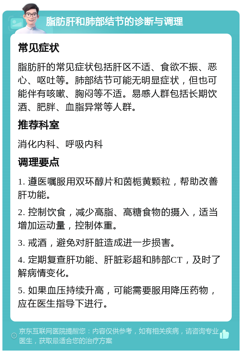 脂肪肝和肺部结节的诊断与调理 常见症状 脂肪肝的常见症状包括肝区不适、食欲不振、恶心、呕吐等。肺部结节可能无明显症状，但也可能伴有咳嗽、胸闷等不适。易感人群包括长期饮酒、肥胖、血脂异常等人群。 推荐科室 消化内科、呼吸内科 调理要点 1. 遵医嘱服用双环醇片和茵栀黄颗粒，帮助改善肝功能。 2. 控制饮食，减少高脂、高糖食物的摄入，适当增加运动量，控制体重。 3. 戒酒，避免对肝脏造成进一步损害。 4. 定期复查肝功能、肝脏彩超和肺部CT，及时了解病情变化。 5. 如果血压持续升高，可能需要服用降压药物，应在医生指导下进行。