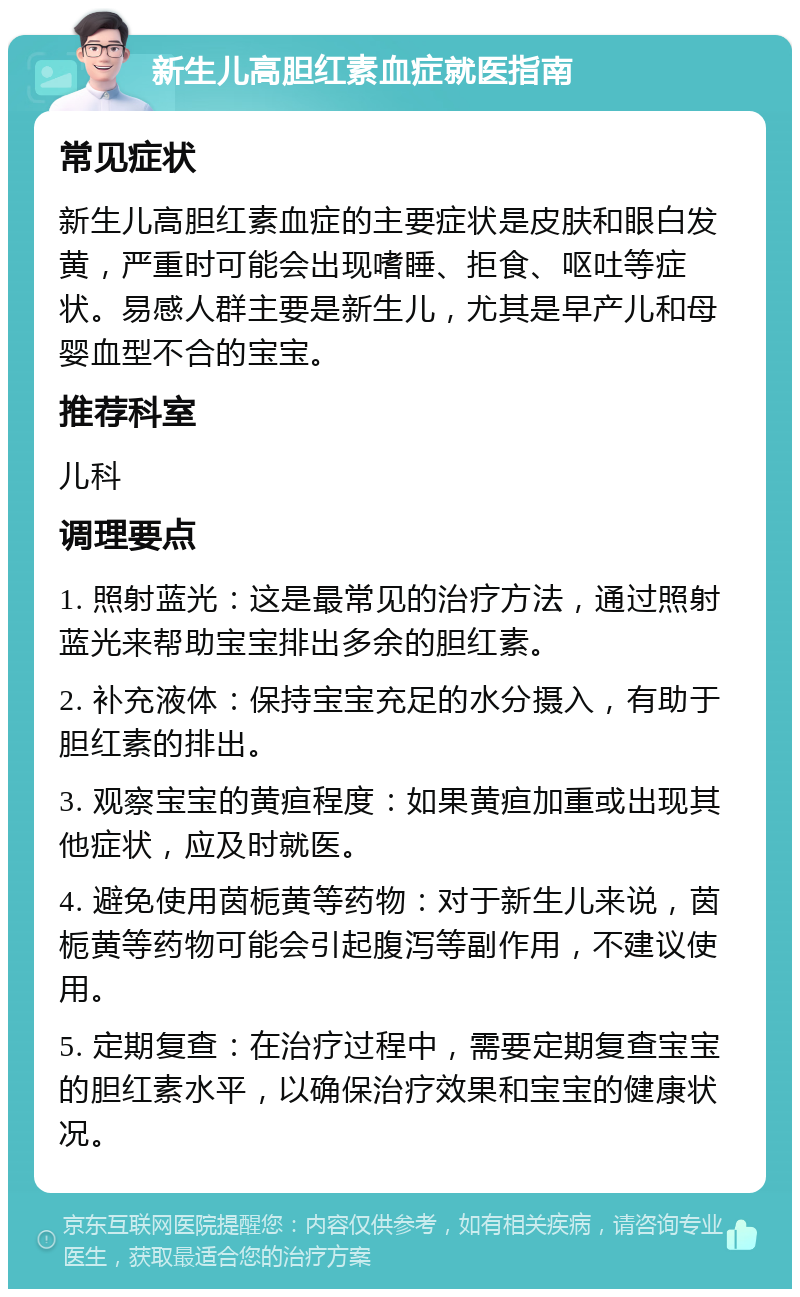 新生儿高胆红素血症就医指南 常见症状 新生儿高胆红素血症的主要症状是皮肤和眼白发黄，严重时可能会出现嗜睡、拒食、呕吐等症状。易感人群主要是新生儿，尤其是早产儿和母婴血型不合的宝宝。 推荐科室 儿科 调理要点 1. 照射蓝光：这是最常见的治疗方法，通过照射蓝光来帮助宝宝排出多余的胆红素。 2. 补充液体：保持宝宝充足的水分摄入，有助于胆红素的排出。 3. 观察宝宝的黄疸程度：如果黄疸加重或出现其他症状，应及时就医。 4. 避免使用茵栀黄等药物：对于新生儿来说，茵栀黄等药物可能会引起腹泻等副作用，不建议使用。 5. 定期复查：在治疗过程中，需要定期复查宝宝的胆红素水平，以确保治疗效果和宝宝的健康状况。