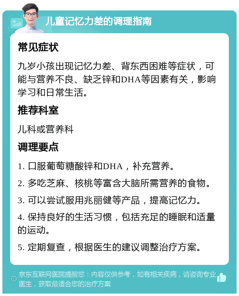 儿童记忆力差的调理指南 常见症状 九岁小孩出现记忆力差、背东西困难等症状，可能与营养不良、缺乏锌和DHA等因素有关，影响学习和日常生活。 推荐科室 儿科或营养科 调理要点 1. 口服葡萄糖酸锌和DHA，补充营养。 2. 多吃芝麻、核桃等富含大脑所需营养的食物。 3. 可以尝试服用兆丽健等产品，提高记忆力。 4. 保持良好的生活习惯，包括充足的睡眠和适量的运动。 5. 定期复查，根据医生的建议调整治疗方案。