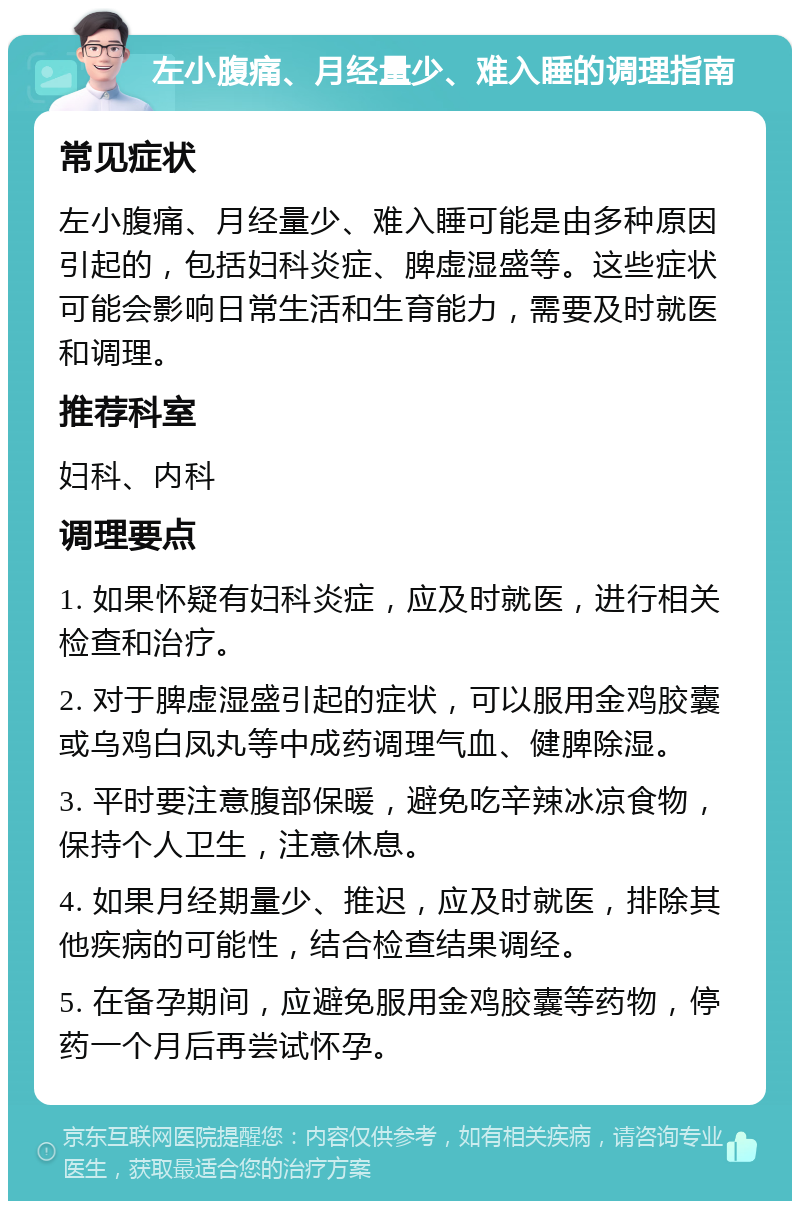 左小腹痛、月经量少、难入睡的调理指南 常见症状 左小腹痛、月经量少、难入睡可能是由多种原因引起的，包括妇科炎症、脾虚湿盛等。这些症状可能会影响日常生活和生育能力，需要及时就医和调理。 推荐科室 妇科、内科 调理要点 1. 如果怀疑有妇科炎症，应及时就医，进行相关检查和治疗。 2. 对于脾虚湿盛引起的症状，可以服用金鸡胶囊或乌鸡白凤丸等中成药调理气血、健脾除湿。 3. 平时要注意腹部保暖，避免吃辛辣冰凉食物，保持个人卫生，注意休息。 4. 如果月经期量少、推迟，应及时就医，排除其他疾病的可能性，结合检查结果调经。 5. 在备孕期间，应避免服用金鸡胶囊等药物，停药一个月后再尝试怀孕。