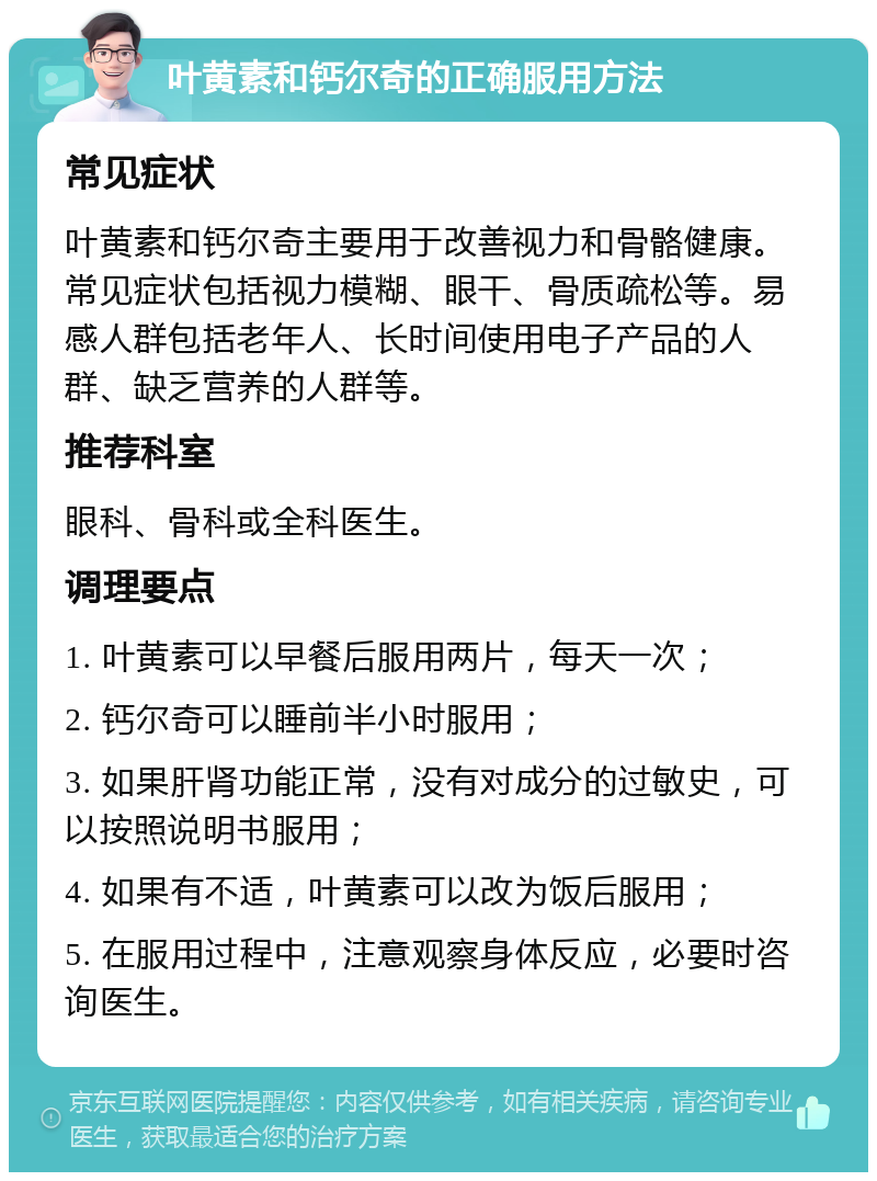 叶黄素和钙尔奇的正确服用方法 常见症状 叶黄素和钙尔奇主要用于改善视力和骨骼健康。常见症状包括视力模糊、眼干、骨质疏松等。易感人群包括老年人、长时间使用电子产品的人群、缺乏营养的人群等。 推荐科室 眼科、骨科或全科医生。 调理要点 1. 叶黄素可以早餐后服用两片，每天一次； 2. 钙尔奇可以睡前半小时服用； 3. 如果肝肾功能正常，没有对成分的过敏史，可以按照说明书服用； 4. 如果有不适，叶黄素可以改为饭后服用； 5. 在服用过程中，注意观察身体反应，必要时咨询医生。