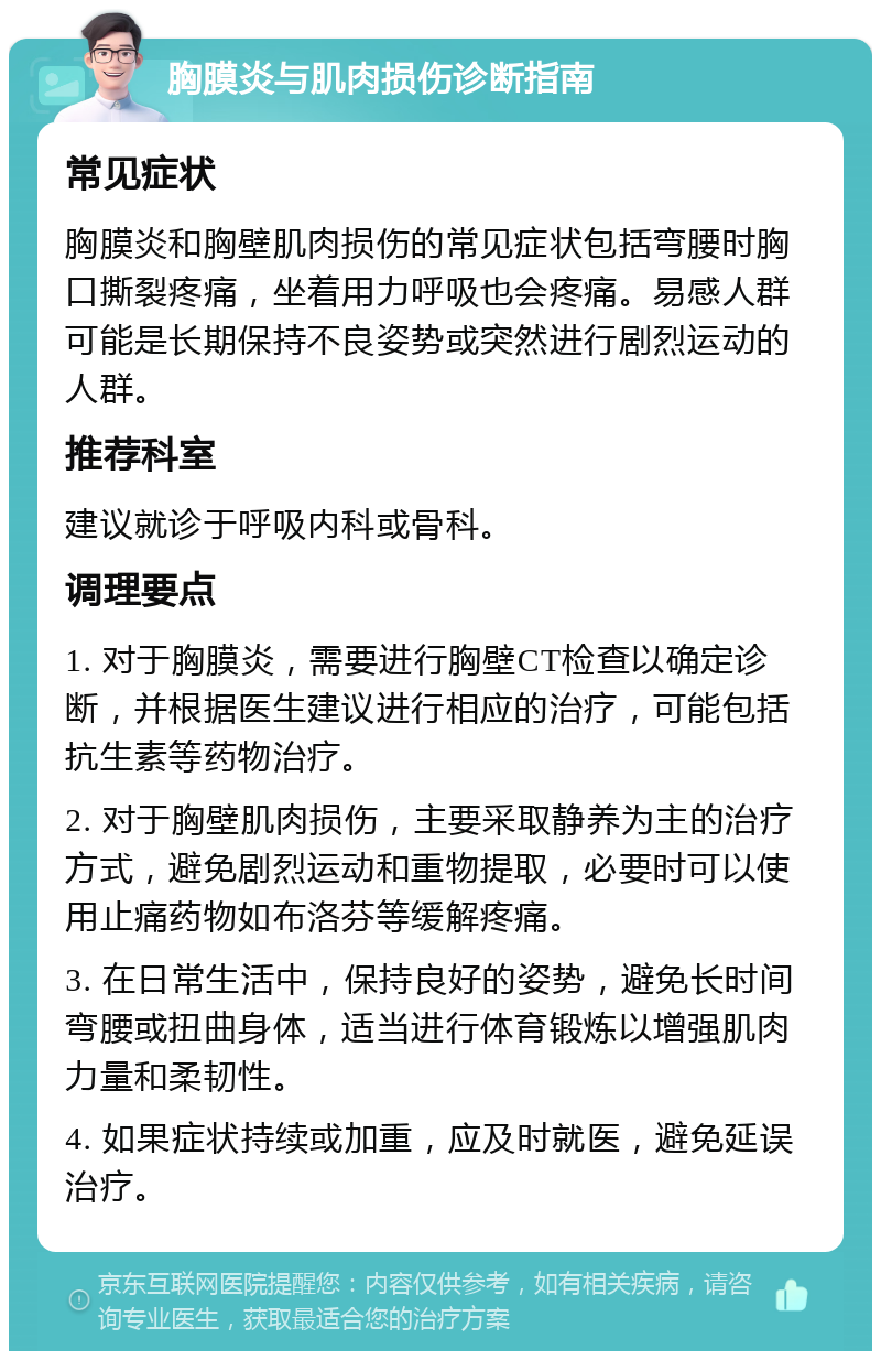 胸膜炎与肌肉损伤诊断指南 常见症状 胸膜炎和胸壁肌肉损伤的常见症状包括弯腰时胸口撕裂疼痛，坐着用力呼吸也会疼痛。易感人群可能是长期保持不良姿势或突然进行剧烈运动的人群。 推荐科室 建议就诊于呼吸内科或骨科。 调理要点 1. 对于胸膜炎，需要进行胸壁CT检查以确定诊断，并根据医生建议进行相应的治疗，可能包括抗生素等药物治疗。 2. 对于胸壁肌肉损伤，主要采取静养为主的治疗方式，避免剧烈运动和重物提取，必要时可以使用止痛药物如布洛芬等缓解疼痛。 3. 在日常生活中，保持良好的姿势，避免长时间弯腰或扭曲身体，适当进行体育锻炼以增强肌肉力量和柔韧性。 4. 如果症状持续或加重，应及时就医，避免延误治疗。