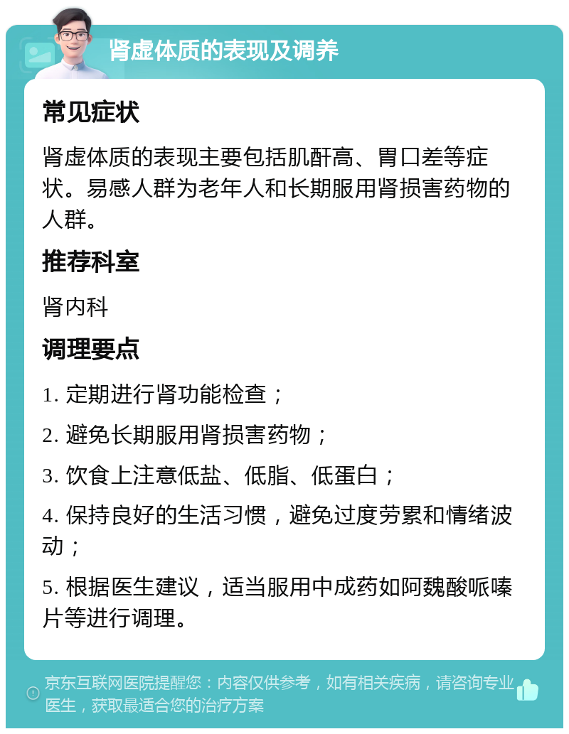 肾虚体质的表现及调养 常见症状 肾虚体质的表现主要包括肌酐高、胃口差等症状。易感人群为老年人和长期服用肾损害药物的人群。 推荐科室 肾内科 调理要点 1. 定期进行肾功能检查； 2. 避免长期服用肾损害药物； 3. 饮食上注意低盐、低脂、低蛋白； 4. 保持良好的生活习惯，避免过度劳累和情绪波动； 5. 根据医生建议，适当服用中成药如阿魏酸哌嗪片等进行调理。