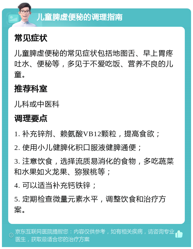 儿童脾虚便秘的调理指南 常见症状 儿童脾虚便秘的常见症状包括地图舌、早上胃疼吐水、便秘等，多见于不爱吃饭、营养不良的儿童。 推荐科室 儿科或中医科 调理要点 1. 补充锌剂、赖氨酸VB12颗粒，提高食欲； 2. 使用小儿健脾化积口服液健脾通便； 3. 注意饮食，选择流质易消化的食物，多吃蔬菜和水果如火龙果、猕猴桃等； 4. 可以适当补充钙铁锌； 5. 定期检查微量元素水平，调整饮食和治疗方案。