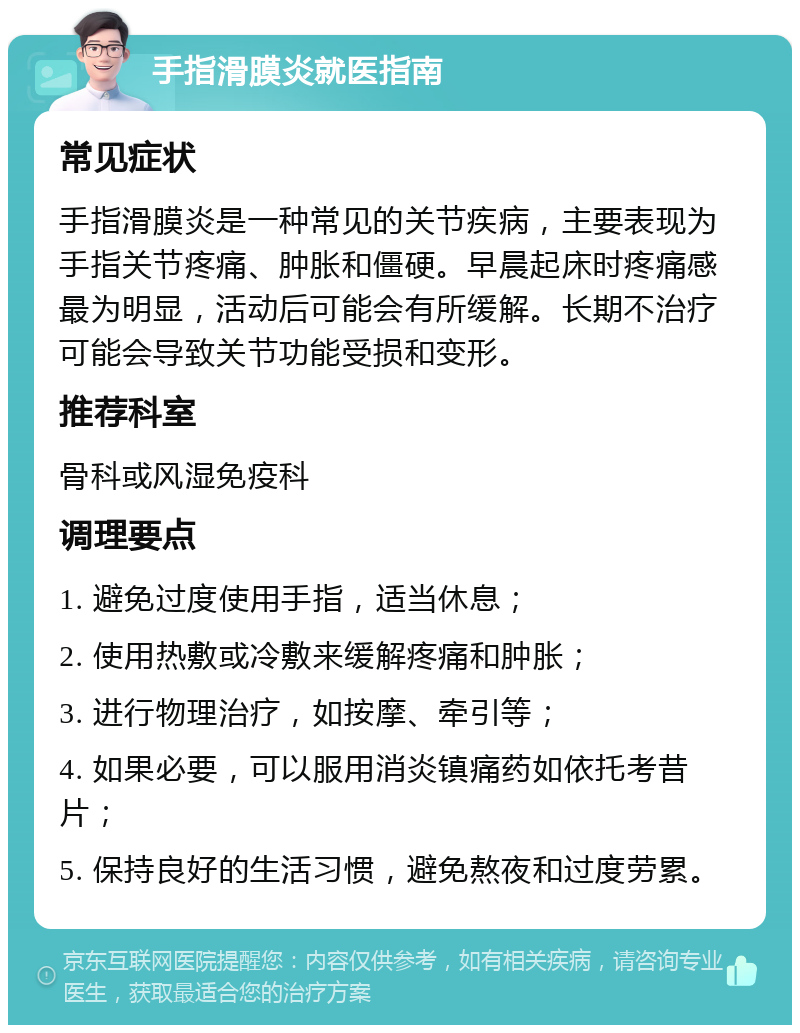 手指滑膜炎就医指南 常见症状 手指滑膜炎是一种常见的关节疾病，主要表现为手指关节疼痛、肿胀和僵硬。早晨起床时疼痛感最为明显，活动后可能会有所缓解。长期不治疗可能会导致关节功能受损和变形。 推荐科室 骨科或风湿免疫科 调理要点 1. 避免过度使用手指，适当休息； 2. 使用热敷或冷敷来缓解疼痛和肿胀； 3. 进行物理治疗，如按摩、牵引等； 4. 如果必要，可以服用消炎镇痛药如依托考昔片； 5. 保持良好的生活习惯，避免熬夜和过度劳累。