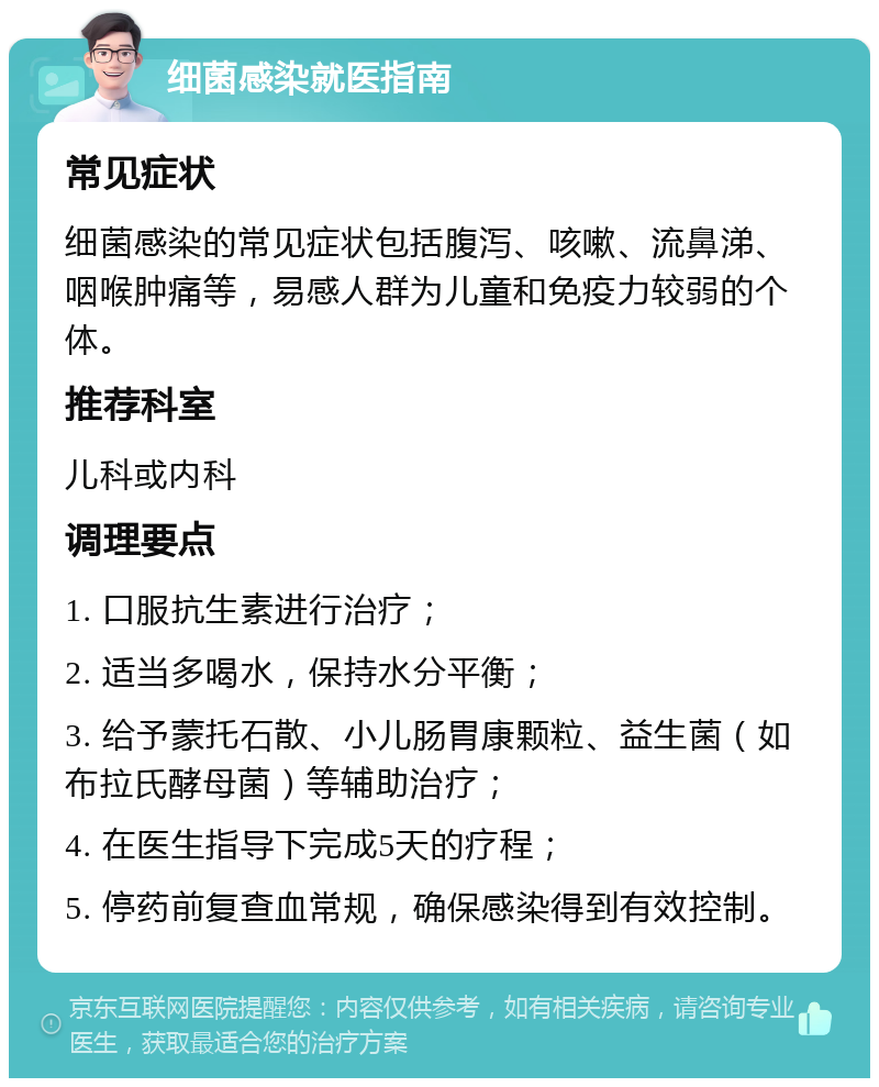 细菌感染就医指南 常见症状 细菌感染的常见症状包括腹泻、咳嗽、流鼻涕、咽喉肿痛等，易感人群为儿童和免疫力较弱的个体。 推荐科室 儿科或内科 调理要点 1. 口服抗生素进行治疗； 2. 适当多喝水，保持水分平衡； 3. 给予蒙托石散、小儿肠胃康颗粒、益生菌（如布拉氏酵母菌）等辅助治疗； 4. 在医生指导下完成5天的疗程； 5. 停药前复查血常规，确保感染得到有效控制。