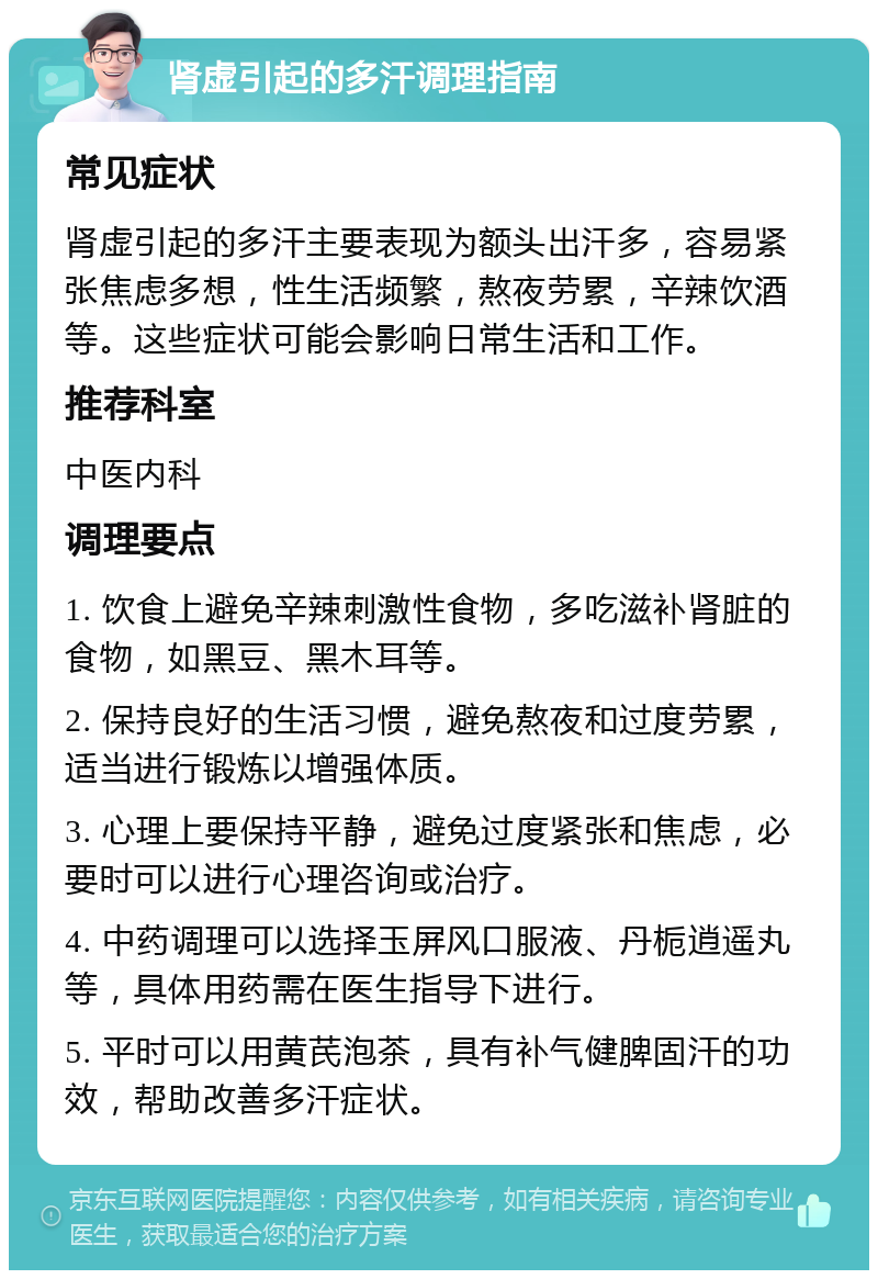 肾虚引起的多汗调理指南 常见症状 肾虚引起的多汗主要表现为额头出汗多，容易紧张焦虑多想，性生活频繁，熬夜劳累，辛辣饮酒等。这些症状可能会影响日常生活和工作。 推荐科室 中医内科 调理要点 1. 饮食上避免辛辣刺激性食物，多吃滋补肾脏的食物，如黑豆、黑木耳等。 2. 保持良好的生活习惯，避免熬夜和过度劳累，适当进行锻炼以增强体质。 3. 心理上要保持平静，避免过度紧张和焦虑，必要时可以进行心理咨询或治疗。 4. 中药调理可以选择玉屏风口服液、丹栀逍遥丸等，具体用药需在医生指导下进行。 5. 平时可以用黄芪泡茶，具有补气健脾固汗的功效，帮助改善多汗症状。