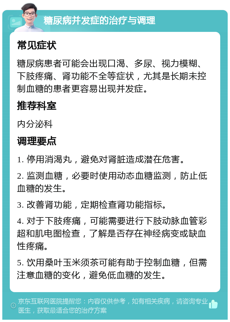 糖尿病并发症的治疗与调理 常见症状 糖尿病患者可能会出现口渴、多尿、视力模糊、下肢疼痛、肾功能不全等症状，尤其是长期未控制血糖的患者更容易出现并发症。 推荐科室 内分泌科 调理要点 1. 停用消渴丸，避免对肾脏造成潜在危害。 2. 监测血糖，必要时使用动态血糖监测，防止低血糖的发生。 3. 改善肾功能，定期检查肾功能指标。 4. 对于下肢疼痛，可能需要进行下肢动脉血管彩超和肌电图检查，了解是否存在神经病变或缺血性疼痛。 5. 饮用桑叶玉米须茶可能有助于控制血糖，但需注意血糖的变化，避免低血糖的发生。