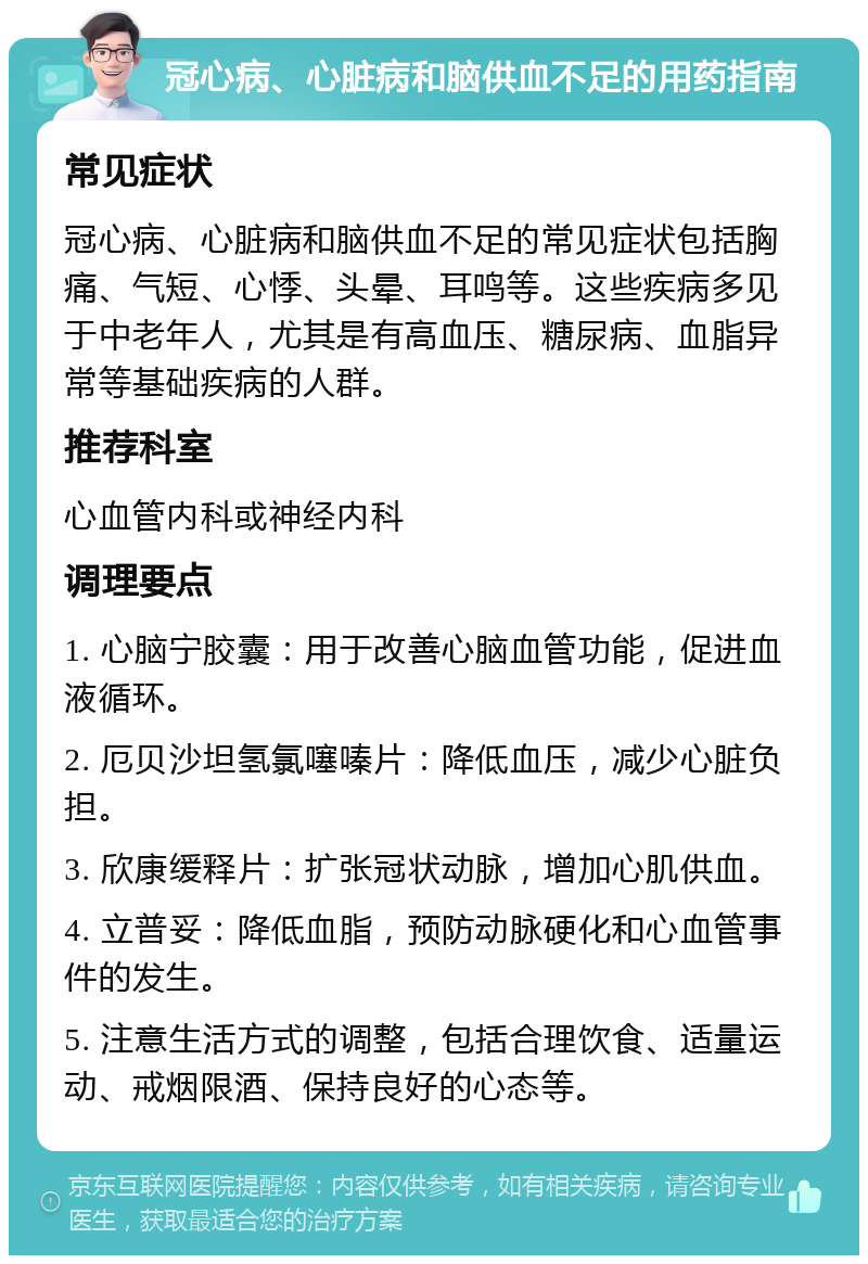 冠心病、心脏病和脑供血不足的用药指南 常见症状 冠心病、心脏病和脑供血不足的常见症状包括胸痛、气短、心悸、头晕、耳鸣等。这些疾病多见于中老年人，尤其是有高血压、糖尿病、血脂异常等基础疾病的人群。 推荐科室 心血管内科或神经内科 调理要点 1. 心脑宁胶囊：用于改善心脑血管功能，促进血液循环。 2. 厄贝沙坦氢氯噻嗪片：降低血压，减少心脏负担。 3. 欣康缓释片：扩张冠状动脉，增加心肌供血。 4. 立普妥：降低血脂，预防动脉硬化和心血管事件的发生。 5. 注意生活方式的调整，包括合理饮食、适量运动、戒烟限酒、保持良好的心态等。