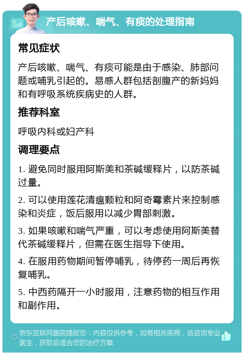 产后咳嗽、喘气、有痰的处理指南 常见症状 产后咳嗽、喘气、有痰可能是由于感染、肺部问题或哺乳引起的。易感人群包括剖腹产的新妈妈和有呼吸系统疾病史的人群。 推荐科室 呼吸内科或妇产科 调理要点 1. 避免同时服用阿斯美和茶碱缓释片，以防茶碱过量。 2. 可以使用莲花清瘟颗粒和阿奇霉素片来控制感染和炎症，饭后服用以减少胃部刺激。 3. 如果咳嗽和喘气严重，可以考虑使用阿斯美替代茶碱缓释片，但需在医生指导下使用。 4. 在服用药物期间暂停哺乳，待停药一周后再恢复哺乳。 5. 中西药隔开一小时服用，注意药物的相互作用和副作用。