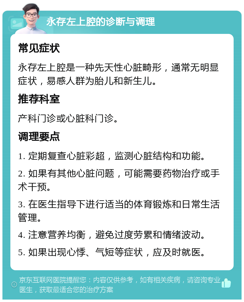 永存左上腔的诊断与调理 常见症状 永存左上腔是一种先天性心脏畸形，通常无明显症状，易感人群为胎儿和新生儿。 推荐科室 产科门诊或心脏科门诊。 调理要点 1. 定期复查心脏彩超，监测心脏结构和功能。 2. 如果有其他心脏问题，可能需要药物治疗或手术干预。 3. 在医生指导下进行适当的体育锻炼和日常生活管理。 4. 注意营养均衡，避免过度劳累和情绪波动。 5. 如果出现心悸、气短等症状，应及时就医。