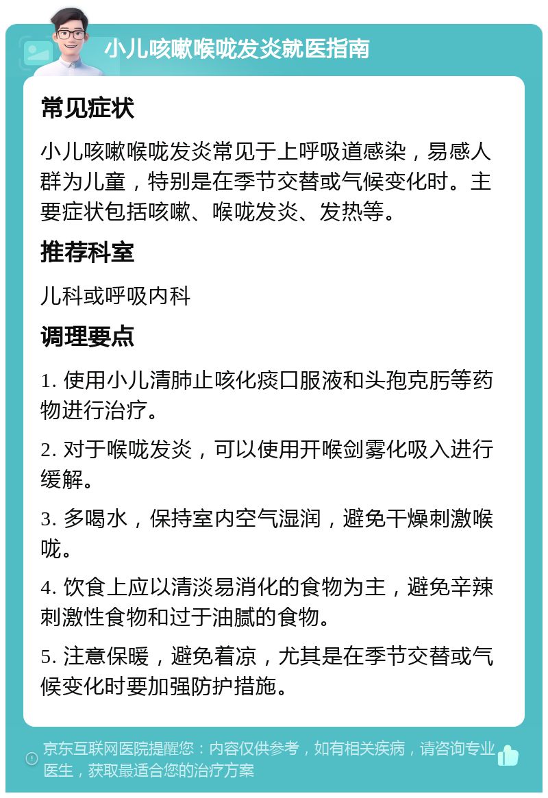 小儿咳嗽喉咙发炎就医指南 常见症状 小儿咳嗽喉咙发炎常见于上呼吸道感染，易感人群为儿童，特别是在季节交替或气候变化时。主要症状包括咳嗽、喉咙发炎、发热等。 推荐科室 儿科或呼吸内科 调理要点 1. 使用小儿清肺止咳化痰口服液和头孢克肟等药物进行治疗。 2. 对于喉咙发炎，可以使用开喉剑雾化吸入进行缓解。 3. 多喝水，保持室内空气湿润，避免干燥刺激喉咙。 4. 饮食上应以清淡易消化的食物为主，避免辛辣刺激性食物和过于油腻的食物。 5. 注意保暖，避免着凉，尤其是在季节交替或气候变化时要加强防护措施。