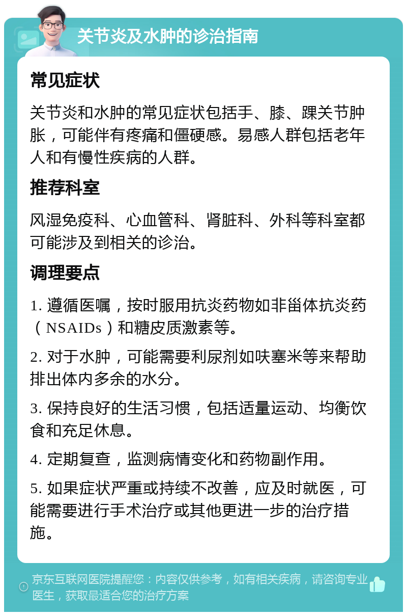 关节炎及水肿的诊治指南 常见症状 关节炎和水肿的常见症状包括手、膝、踝关节肿胀，可能伴有疼痛和僵硬感。易感人群包括老年人和有慢性疾病的人群。 推荐科室 风湿免疫科、心血管科、肾脏科、外科等科室都可能涉及到相关的诊治。 调理要点 1. 遵循医嘱，按时服用抗炎药物如非甾体抗炎药（NSAIDs）和糖皮质激素等。 2. 对于水肿，可能需要利尿剂如呋塞米等来帮助排出体内多余的水分。 3. 保持良好的生活习惯，包括适量运动、均衡饮食和充足休息。 4. 定期复查，监测病情变化和药物副作用。 5. 如果症状严重或持续不改善，应及时就医，可能需要进行手术治疗或其他更进一步的治疗措施。