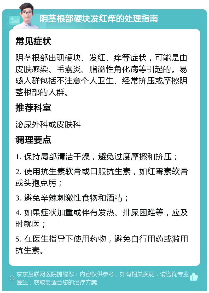 阴茎根部硬块发红痒的处理指南 常见症状 阴茎根部出现硬块、发红、痒等症状，可能是由皮肤感染、毛囊炎、脂溢性角化病等引起的。易感人群包括不注意个人卫生、经常挤压或摩擦阴茎根部的人群。 推荐科室 泌尿外科或皮肤科 调理要点 1. 保持局部清洁干燥，避免过度摩擦和挤压； 2. 使用抗生素软膏或口服抗生素，如红霉素软膏或头孢克肟； 3. 避免辛辣刺激性食物和酒精； 4. 如果症状加重或伴有发热、排尿困难等，应及时就医； 5. 在医生指导下使用药物，避免自行用药或滥用抗生素。