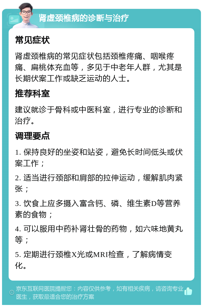 肾虚颈椎病的诊断与治疗 常见症状 肾虚颈椎病的常见症状包括颈椎疼痛、咽喉疼痛、扁桃体充血等，多见于中老年人群，尤其是长期伏案工作或缺乏运动的人士。 推荐科室 建议就诊于骨科或中医科室，进行专业的诊断和治疗。 调理要点 1. 保持良好的坐姿和站姿，避免长时间低头或伏案工作； 2. 适当进行颈部和肩部的拉伸运动，缓解肌肉紧张； 3. 饮食上应多摄入富含钙、磷、维生素D等营养素的食物； 4. 可以服用中药补肾壮骨的药物，如六味地黄丸等； 5. 定期进行颈椎X光或MRI检查，了解病情变化。