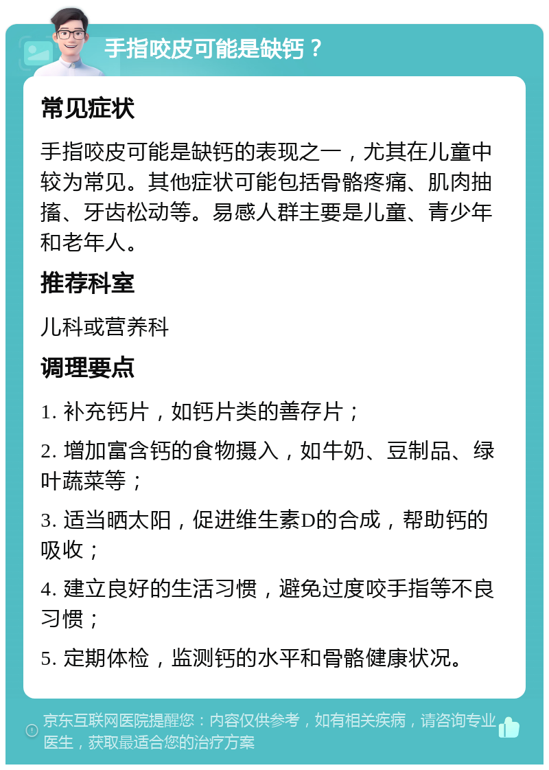 手指咬皮可能是缺钙？ 常见症状 手指咬皮可能是缺钙的表现之一，尤其在儿童中较为常见。其他症状可能包括骨骼疼痛、肌肉抽搐、牙齿松动等。易感人群主要是儿童、青少年和老年人。 推荐科室 儿科或营养科 调理要点 1. 补充钙片，如钙片类的善存片； 2. 增加富含钙的食物摄入，如牛奶、豆制品、绿叶蔬菜等； 3. 适当晒太阳，促进维生素D的合成，帮助钙的吸收； 4. 建立良好的生活习惯，避免过度咬手指等不良习惯； 5. 定期体检，监测钙的水平和骨骼健康状况。