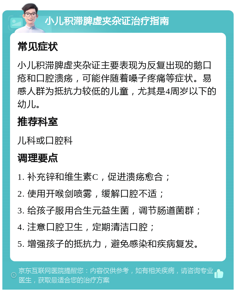 小儿积滞脾虚夹杂证治疗指南 常见症状 小儿积滞脾虚夹杂证主要表现为反复出现的鹅口疮和口腔溃疡，可能伴随着嗓子疼痛等症状。易感人群为抵抗力较低的儿童，尤其是4周岁以下的幼儿。 推荐科室 儿科或口腔科 调理要点 1. 补充锌和维生素C，促进溃疡愈合； 2. 使用开喉剑喷雾，缓解口腔不适； 3. 给孩子服用合生元益生菌，调节肠道菌群； 4. 注意口腔卫生，定期清洁口腔； 5. 增强孩子的抵抗力，避免感染和疾病复发。