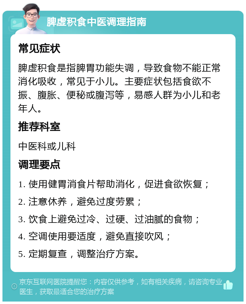 脾虚积食中医调理指南 常见症状 脾虚积食是指脾胃功能失调，导致食物不能正常消化吸收，常见于小儿。主要症状包括食欲不振、腹胀、便秘或腹泻等，易感人群为小儿和老年人。 推荐科室 中医科或儿科 调理要点 1. 使用健胃消食片帮助消化，促进食欲恢复； 2. 注意休养，避免过度劳累； 3. 饮食上避免过冷、过硬、过油腻的食物； 4. 空调使用要适度，避免直接吹风； 5. 定期复查，调整治疗方案。