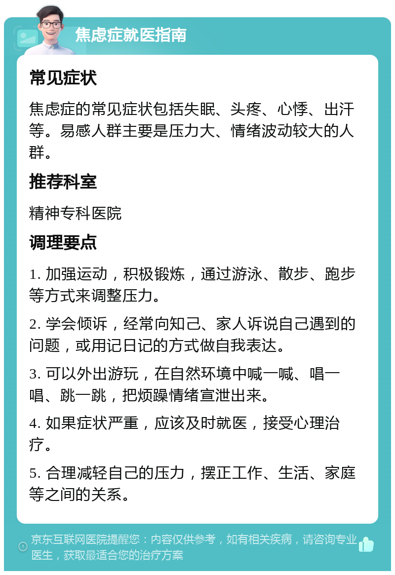 焦虑症就医指南 常见症状 焦虑症的常见症状包括失眠、头疼、心悸、出汗等。易感人群主要是压力大、情绪波动较大的人群。 推荐科室 精神专科医院 调理要点 1. 加强运动，积极锻炼，通过游泳、散步、跑步等方式来调整压力。 2. 学会倾诉，经常向知己、家人诉说自己遇到的问题，或用记日记的方式做自我表达。 3. 可以外出游玩，在自然环境中喊一喊、唱一唱、跳一跳，把烦躁情绪宣泄出来。 4. 如果症状严重，应该及时就医，接受心理治疗。 5. 合理减轻自己的压力，摆正工作、生活、家庭等之间的关系。