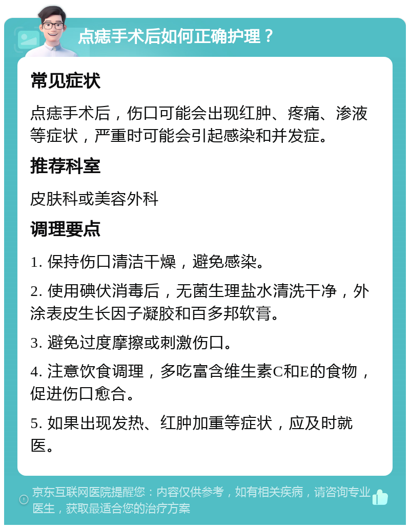 点痣手术后如何正确护理？ 常见症状 点痣手术后，伤口可能会出现红肿、疼痛、渗液等症状，严重时可能会引起感染和并发症。 推荐科室 皮肤科或美容外科 调理要点 1. 保持伤口清洁干燥，避免感染。 2. 使用碘伏消毒后，无菌生理盐水清洗干净，外涂表皮生长因子凝胶和百多邦软膏。 3. 避免过度摩擦或刺激伤口。 4. 注意饮食调理，多吃富含维生素C和E的食物，促进伤口愈合。 5. 如果出现发热、红肿加重等症状，应及时就医。