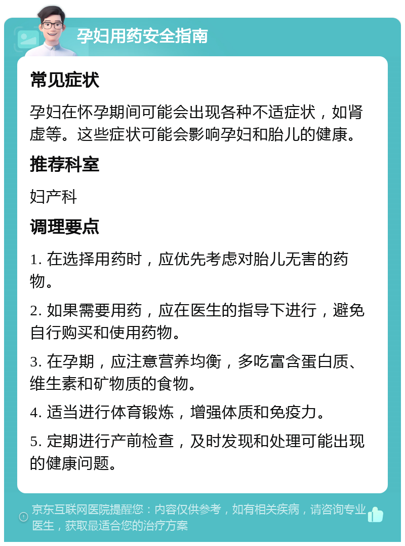 孕妇用药安全指南 常见症状 孕妇在怀孕期间可能会出现各种不适症状，如肾虚等。这些症状可能会影响孕妇和胎儿的健康。 推荐科室 妇产科 调理要点 1. 在选择用药时，应优先考虑对胎儿无害的药物。 2. 如果需要用药，应在医生的指导下进行，避免自行购买和使用药物。 3. 在孕期，应注意营养均衡，多吃富含蛋白质、维生素和矿物质的食物。 4. 适当进行体育锻炼，增强体质和免疫力。 5. 定期进行产前检查，及时发现和处理可能出现的健康问题。