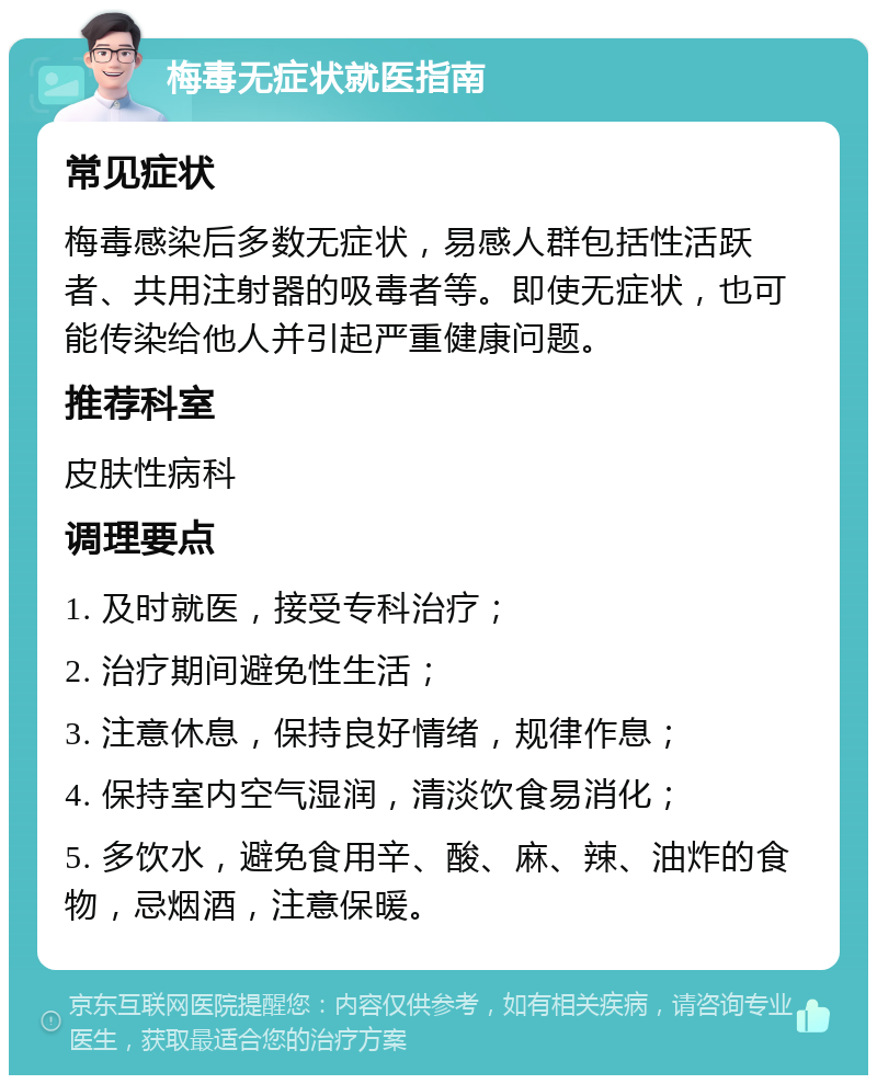 梅毒无症状就医指南 常见症状 梅毒感染后多数无症状，易感人群包括性活跃者、共用注射器的吸毒者等。即使无症状，也可能传染给他人并引起严重健康问题。 推荐科室 皮肤性病科 调理要点 1. 及时就医，接受专科治疗； 2. 治疗期间避免性生活； 3. 注意休息，保持良好情绪，规律作息； 4. 保持室内空气湿润，清淡饮食易消化； 5. 多饮水，避免食用辛、酸、麻、辣、油炸的食物，忌烟酒，注意保暖。